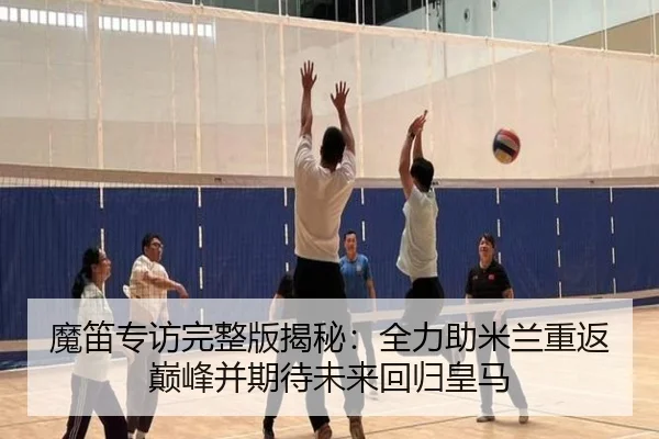 魔笛专访完整版揭秘:全力助米兰重返巅峰并期待未来回归皇马